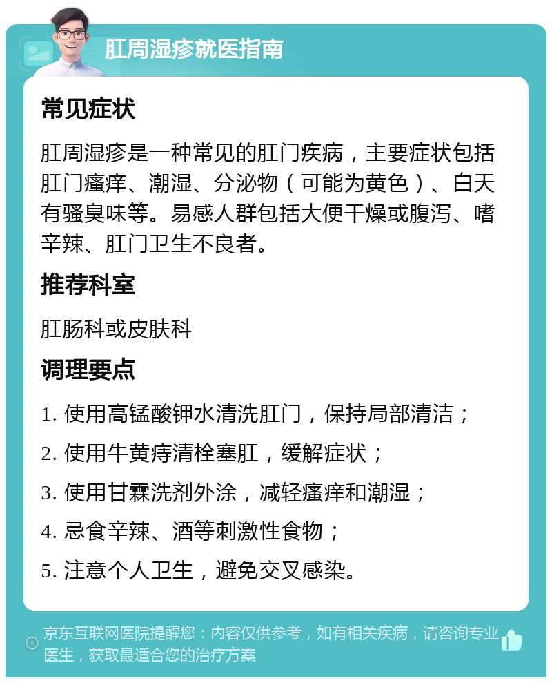 肛周湿疹就医指南 常见症状 肛周湿疹是一种常见的肛门疾病，主要症状包括肛门瘙痒、潮湿、分泌物（可能为黄色）、白天有骚臭味等。易感人群包括大便干燥或腹泻、嗜辛辣、肛门卫生不良者。 推荐科室 肛肠科或皮肤科 调理要点 1. 使用高锰酸钾水清洗肛门，保持局部清洁； 2. 使用牛黄痔清栓塞肛，缓解症状； 3. 使用甘霖洗剂外涂，减轻瘙痒和潮湿； 4. 忌食辛辣、酒等刺激性食物； 5. 注意个人卫生，避免交叉感染。