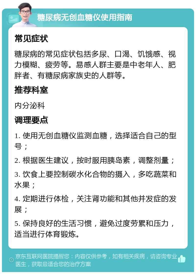 糖尿病无创血糖仪使用指南 常见症状 糖尿病的常见症状包括多尿、口渴、饥饿感、视力模糊、疲劳等。易感人群主要是中老年人、肥胖者、有糖尿病家族史的人群等。 推荐科室 内分泌科 调理要点 1. 使用无创血糖仪监测血糖，选择适合自己的型号； 2. 根据医生建议，按时服用胰岛素，调整剂量； 3. 饮食上要控制碳水化合物的摄入，多吃蔬菜和水果； 4. 定期进行体检，关注肾功能和其他并发症的发展； 5. 保持良好的生活习惯，避免过度劳累和压力，适当进行体育锻炼。