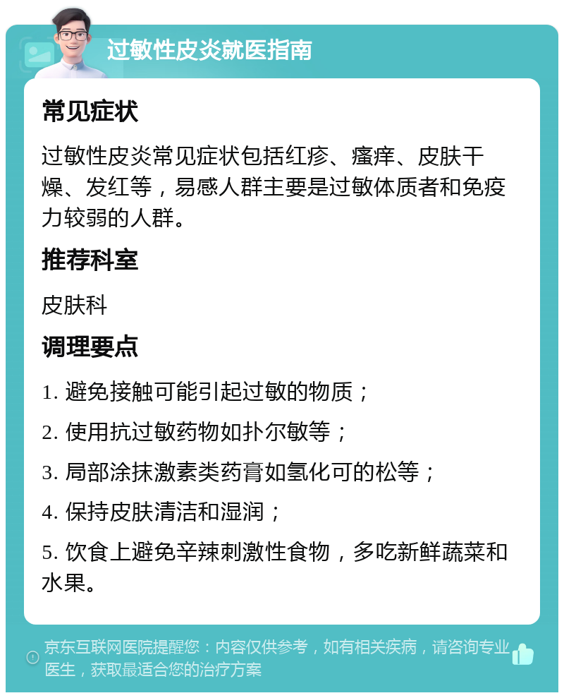 过敏性皮炎就医指南 常见症状 过敏性皮炎常见症状包括红疹、瘙痒、皮肤干燥、发红等，易感人群主要是过敏体质者和免疫力较弱的人群。 推荐科室 皮肤科 调理要点 1. 避免接触可能引起过敏的物质； 2. 使用抗过敏药物如扑尔敏等； 3. 局部涂抹激素类药膏如氢化可的松等； 4. 保持皮肤清洁和湿润； 5. 饮食上避免辛辣刺激性食物，多吃新鲜蔬菜和水果。