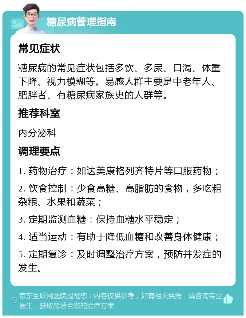 糖尿病管理指南 常见症状 糖尿病的常见症状包括多饮、多尿、口渴、体重下降、视力模糊等。易感人群主要是中老年人、肥胖者、有糖尿病家族史的人群等。 推荐科室 内分泌科 调理要点 1. 药物治疗：如达美康格列齐特片等口服药物； 2. 饮食控制：少食高糖、高脂肪的食物，多吃粗杂粮、水果和蔬菜； 3. 定期监测血糖：保持血糖水平稳定； 4. 适当运动：有助于降低血糖和改善身体健康； 5. 定期复诊：及时调整治疗方案，预防并发症的发生。