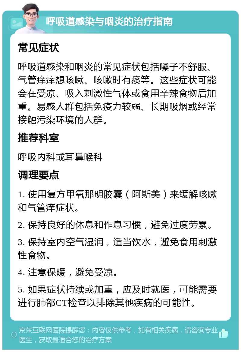 呼吸道感染与咽炎的治疗指南 常见症状 呼吸道感染和咽炎的常见症状包括嗓子不舒服、气管痒痒想咳嗽、咳嗽时有痰等。这些症状可能会在受凉、吸入刺激性气体或食用辛辣食物后加重。易感人群包括免疫力较弱、长期吸烟或经常接触污染环境的人群。 推荐科室 呼吸内科或耳鼻喉科 调理要点 1. 使用复方甲氧那明胶囊（阿斯美）来缓解咳嗽和气管痒症状。 2. 保持良好的休息和作息习惯，避免过度劳累。 3. 保持室内空气湿润，适当饮水，避免食用刺激性食物。 4. 注意保暖，避免受凉。 5. 如果症状持续或加重，应及时就医，可能需要进行肺部CT检查以排除其他疾病的可能性。