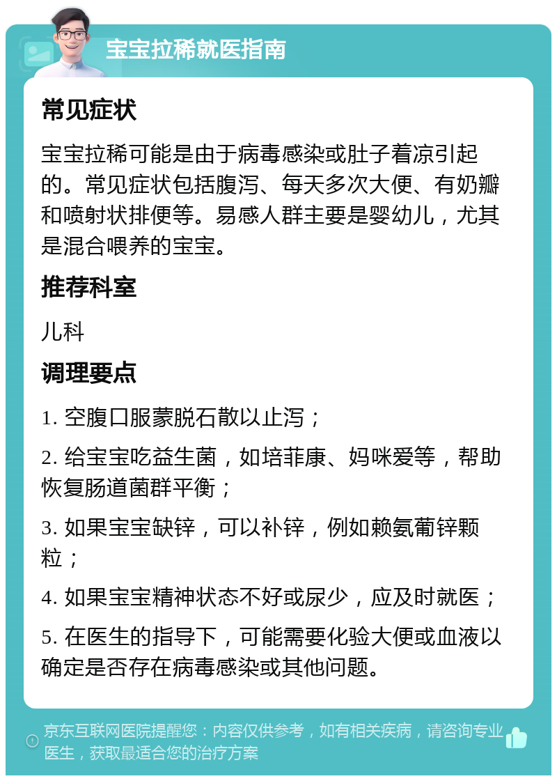 宝宝拉稀就医指南 常见症状 宝宝拉稀可能是由于病毒感染或肚子着凉引起的。常见症状包括腹泻、每天多次大便、有奶瓣和喷射状排便等。易感人群主要是婴幼儿，尤其是混合喂养的宝宝。 推荐科室 儿科 调理要点 1. 空腹口服蒙脱石散以止泻； 2. 给宝宝吃益生菌，如培菲康、妈咪爱等，帮助恢复肠道菌群平衡； 3. 如果宝宝缺锌，可以补锌，例如赖氨葡锌颗粒； 4. 如果宝宝精神状态不好或尿少，应及时就医； 5. 在医生的指导下，可能需要化验大便或血液以确定是否存在病毒感染或其他问题。