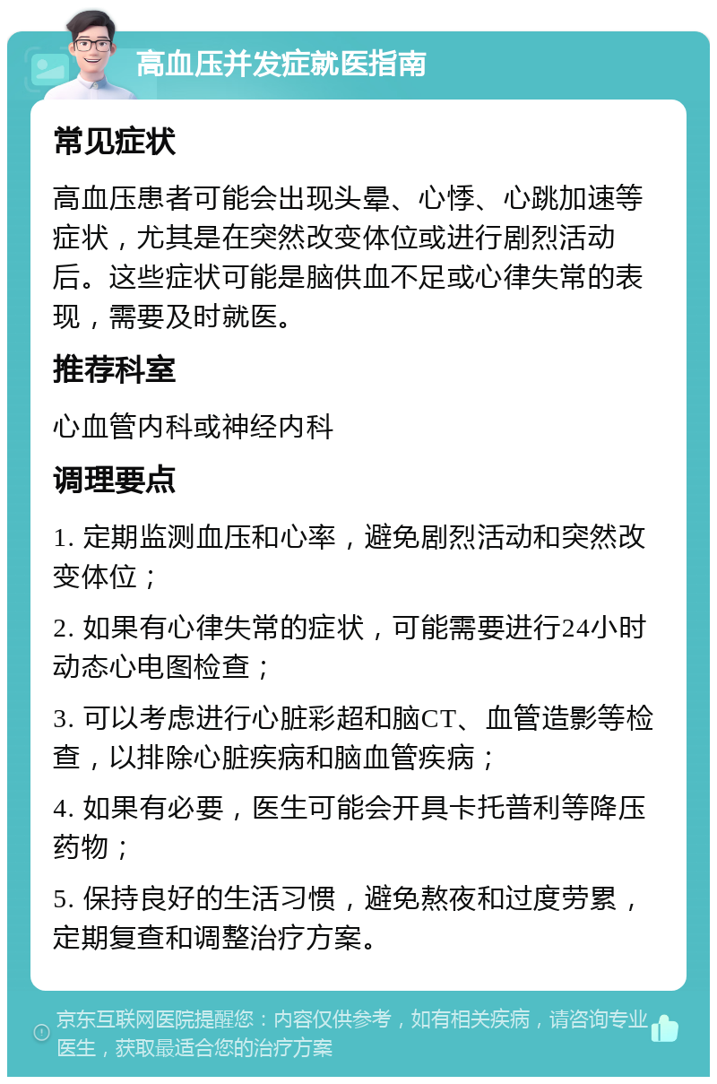 高血压并发症就医指南 常见症状 高血压患者可能会出现头晕、心悸、心跳加速等症状，尤其是在突然改变体位或进行剧烈活动后。这些症状可能是脑供血不足或心律失常的表现，需要及时就医。 推荐科室 心血管内科或神经内科 调理要点 1. 定期监测血压和心率，避免剧烈活动和突然改变体位； 2. 如果有心律失常的症状，可能需要进行24小时动态心电图检查； 3. 可以考虑进行心脏彩超和脑CT、血管造影等检查，以排除心脏疾病和脑血管疾病； 4. 如果有必要，医生可能会开具卡托普利等降压药物； 5. 保持良好的生活习惯，避免熬夜和过度劳累，定期复查和调整治疗方案。