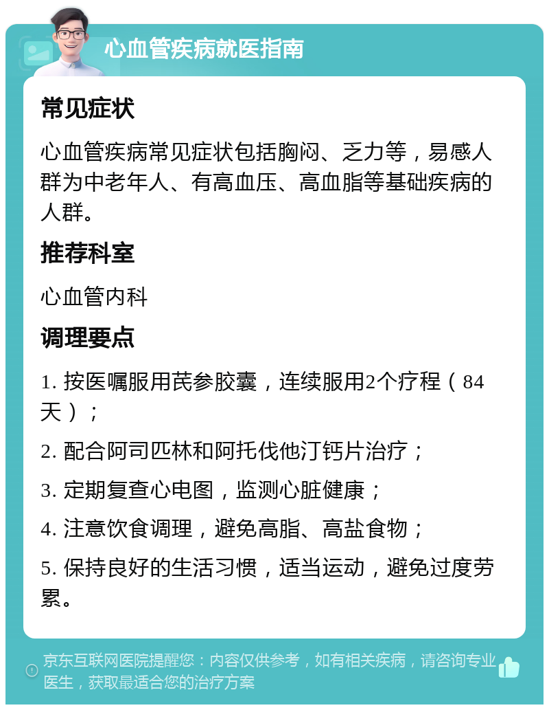 心血管疾病就医指南 常见症状 心血管疾病常见症状包括胸闷、乏力等，易感人群为中老年人、有高血压、高血脂等基础疾病的人群。 推荐科室 心血管内科 调理要点 1. 按医嘱服用芪参胶囊，连续服用2个疗程（84天）； 2. 配合阿司匹林和阿托伐他汀钙片治疗； 3. 定期复查心电图，监测心脏健康； 4. 注意饮食调理，避免高脂、高盐食物； 5. 保持良好的生活习惯，适当运动，避免过度劳累。