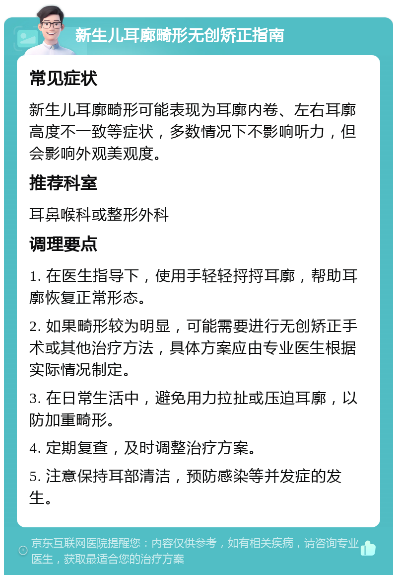 新生儿耳廓畸形无创矫正指南 常见症状 新生儿耳廓畸形可能表现为耳廓内卷、左右耳廓高度不一致等症状，多数情况下不影响听力，但会影响外观美观度。 推荐科室 耳鼻喉科或整形外科 调理要点 1. 在医生指导下，使用手轻轻捋捋耳廓，帮助耳廓恢复正常形态。 2. 如果畸形较为明显，可能需要进行无创矫正手术或其他治疗方法，具体方案应由专业医生根据实际情况制定。 3. 在日常生活中，避免用力拉扯或压迫耳廓，以防加重畸形。 4. 定期复查，及时调整治疗方案。 5. 注意保持耳部清洁，预防感染等并发症的发生。