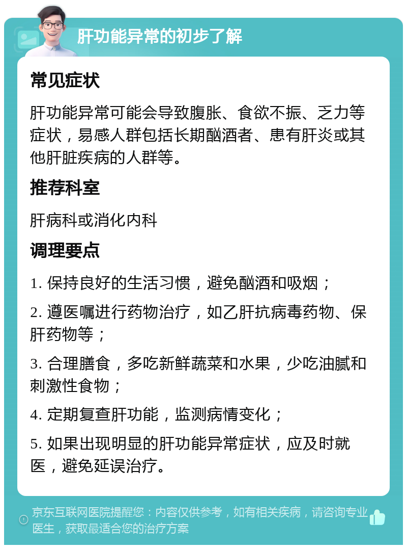 肝功能异常的初步了解 常见症状 肝功能异常可能会导致腹胀、食欲不振、乏力等症状，易感人群包括长期酗酒者、患有肝炎或其他肝脏疾病的人群等。 推荐科室 肝病科或消化内科 调理要点 1. 保持良好的生活习惯，避免酗酒和吸烟； 2. 遵医嘱进行药物治疗，如乙肝抗病毒药物、保肝药物等； 3. 合理膳食，多吃新鲜蔬菜和水果，少吃油腻和刺激性食物； 4. 定期复查肝功能，监测病情变化； 5. 如果出现明显的肝功能异常症状，应及时就医，避免延误治疗。