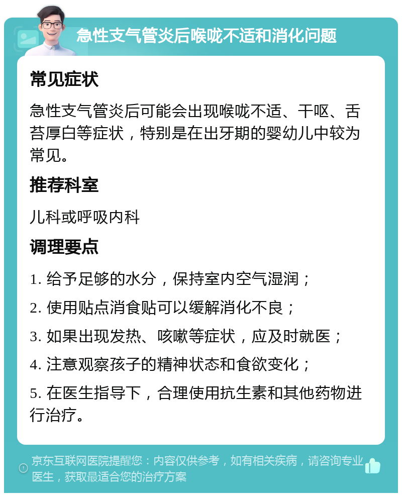 急性支气管炎后喉咙不适和消化问题 常见症状 急性支气管炎后可能会出现喉咙不适、干呕、舌苔厚白等症状，特别是在出牙期的婴幼儿中较为常见。 推荐科室 儿科或呼吸内科 调理要点 1. 给予足够的水分，保持室内空气湿润； 2. 使用贴点消食贴可以缓解消化不良； 3. 如果出现发热、咳嗽等症状，应及时就医； 4. 注意观察孩子的精神状态和食欲变化； 5. 在医生指导下，合理使用抗生素和其他药物进行治疗。