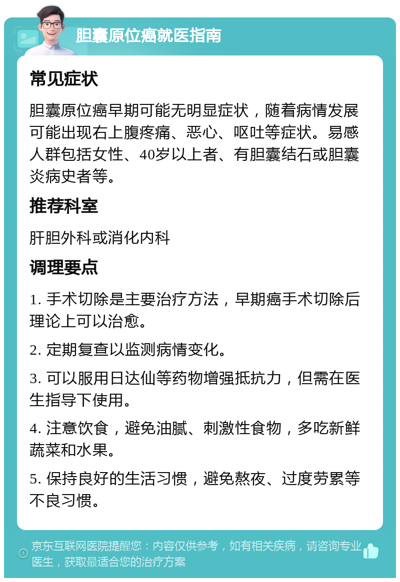 胆囊原位癌就医指南 常见症状 胆囊原位癌早期可能无明显症状，随着病情发展可能出现右上腹疼痛、恶心、呕吐等症状。易感人群包括女性、40岁以上者、有胆囊结石或胆囊炎病史者等。 推荐科室 肝胆外科或消化内科 调理要点 1. 手术切除是主要治疗方法，早期癌手术切除后理论上可以治愈。 2. 定期复查以监测病情变化。 3. 可以服用日达仙等药物增强抵抗力，但需在医生指导下使用。 4. 注意饮食，避免油腻、刺激性食物，多吃新鲜蔬菜和水果。 5. 保持良好的生活习惯，避免熬夜、过度劳累等不良习惯。