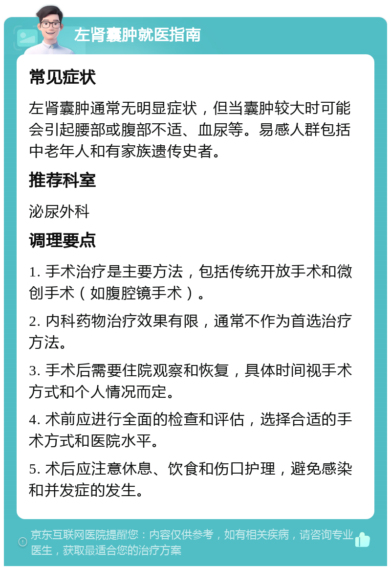 左肾囊肿就医指南 常见症状 左肾囊肿通常无明显症状，但当囊肿较大时可能会引起腰部或腹部不适、血尿等。易感人群包括中老年人和有家族遗传史者。 推荐科室 泌尿外科 调理要点 1. 手术治疗是主要方法，包括传统开放手术和微创手术（如腹腔镜手术）。 2. 内科药物治疗效果有限，通常不作为首选治疗方法。 3. 手术后需要住院观察和恢复，具体时间视手术方式和个人情况而定。 4. 术前应进行全面的检查和评估，选择合适的手术方式和医院水平。 5. 术后应注意休息、饮食和伤口护理，避免感染和并发症的发生。