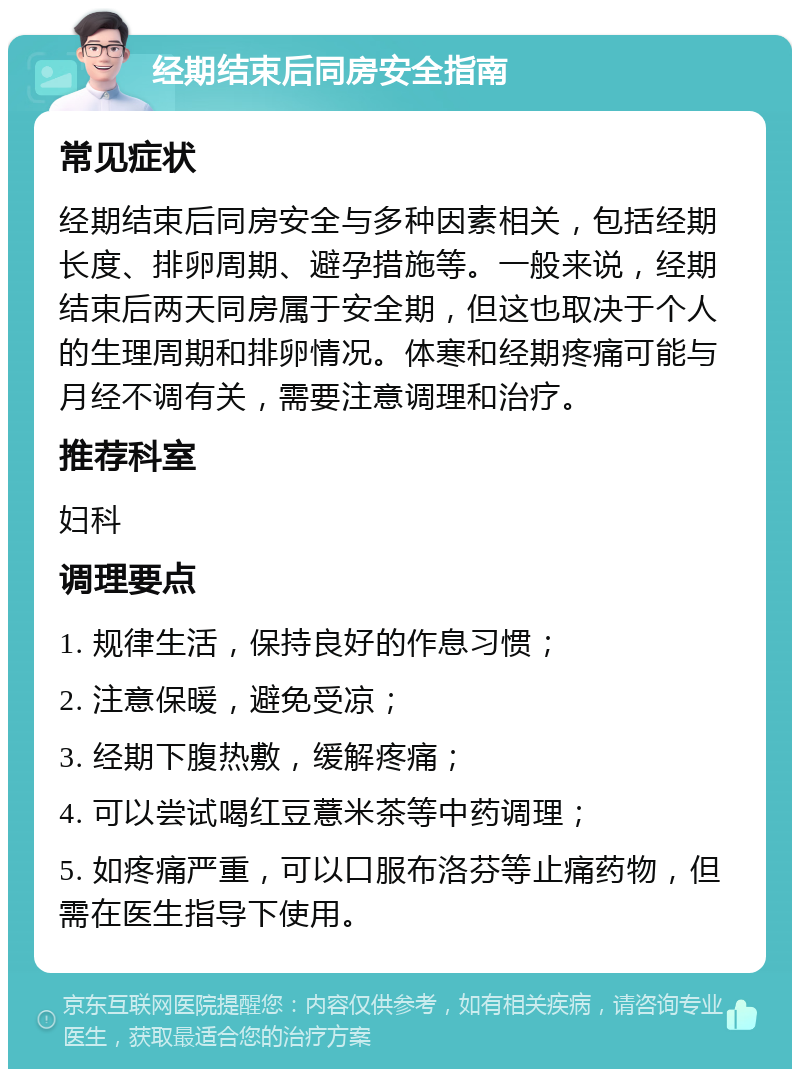 经期结束后同房安全指南 常见症状 经期结束后同房安全与多种因素相关，包括经期长度、排卵周期、避孕措施等。一般来说，经期结束后两天同房属于安全期，但这也取决于个人的生理周期和排卵情况。体寒和经期疼痛可能与月经不调有关，需要注意调理和治疗。 推荐科室 妇科 调理要点 1. 规律生活，保持良好的作息习惯； 2. 注意保暖，避免受凉； 3. 经期下腹热敷，缓解疼痛； 4. 可以尝试喝红豆薏米茶等中药调理； 5. 如疼痛严重，可以口服布洛芬等止痛药物，但需在医生指导下使用。