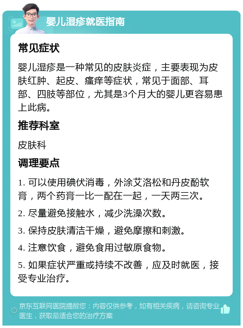 婴儿湿疹就医指南 常见症状 婴儿湿疹是一种常见的皮肤炎症，主要表现为皮肤红肿、起皮、瘙痒等症状，常见于面部、耳部、四肢等部位，尤其是3个月大的婴儿更容易患上此病。 推荐科室 皮肤科 调理要点 1. 可以使用碘伏消毒，外涂艾洛松和丹皮酚软膏，两个药膏一比一配在一起，一天两三次。 2. 尽量避免接触水，减少洗澡次数。 3. 保持皮肤清洁干燥，避免摩擦和刺激。 4. 注意饮食，避免食用过敏原食物。 5. 如果症状严重或持续不改善，应及时就医，接受专业治疗。