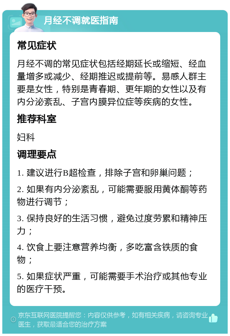 月经不调就医指南 常见症状 月经不调的常见症状包括经期延长或缩短、经血量增多或减少、经期推迟或提前等。易感人群主要是女性，特别是青春期、更年期的女性以及有内分泌紊乱、子宫内膜异位症等疾病的女性。 推荐科室 妇科 调理要点 1. 建议进行B超检查，排除子宫和卵巢问题； 2. 如果有内分泌紊乱，可能需要服用黄体酮等药物进行调节； 3. 保持良好的生活习惯，避免过度劳累和精神压力； 4. 饮食上要注意营养均衡，多吃富含铁质的食物； 5. 如果症状严重，可能需要手术治疗或其他专业的医疗干预。