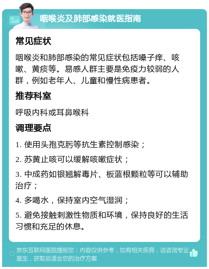 咽喉炎及肺部感染就医指南 常见症状 咽喉炎和肺部感染的常见症状包括嗓子痒、咳嗽、黄痰等。易感人群主要是免疫力较弱的人群，例如老年人、儿童和慢性病患者。 推荐科室 呼吸内科或耳鼻喉科 调理要点 1. 使用头孢克肟等抗生素控制感染； 2. 苏黄止咳可以缓解咳嗽症状； 3. 中成药如银翘解毒片、板蓝根颗粒等可以辅助治疗； 4. 多喝水，保持室内空气湿润； 5. 避免接触刺激性物质和环境，保持良好的生活习惯和充足的休息。