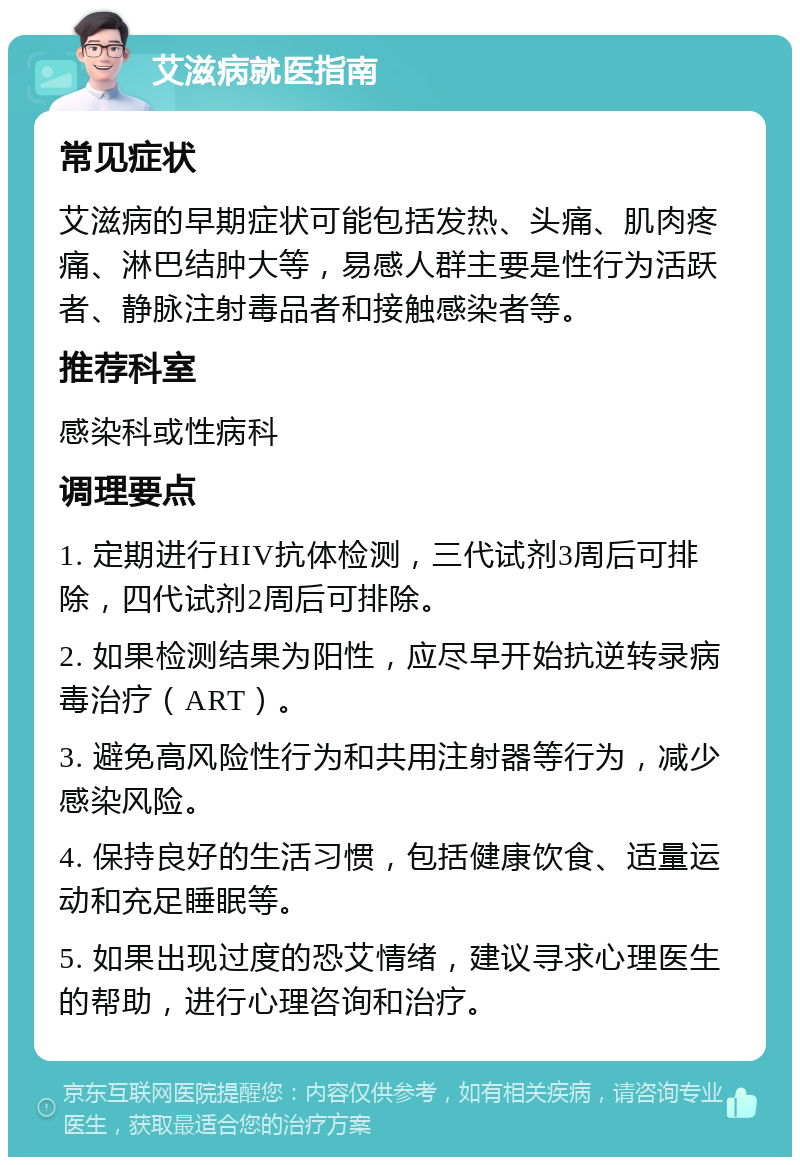 艾滋病就医指南 常见症状 艾滋病的早期症状可能包括发热、头痛、肌肉疼痛、淋巴结肿大等，易感人群主要是性行为活跃者、静脉注射毒品者和接触感染者等。 推荐科室 感染科或性病科 调理要点 1. 定期进行HIV抗体检测，三代试剂3周后可排除，四代试剂2周后可排除。 2. 如果检测结果为阳性，应尽早开始抗逆转录病毒治疗（ART）。 3. 避免高风险性行为和共用注射器等行为，减少感染风险。 4. 保持良好的生活习惯，包括健康饮食、适量运动和充足睡眠等。 5. 如果出现过度的恐艾情绪，建议寻求心理医生的帮助，进行心理咨询和治疗。