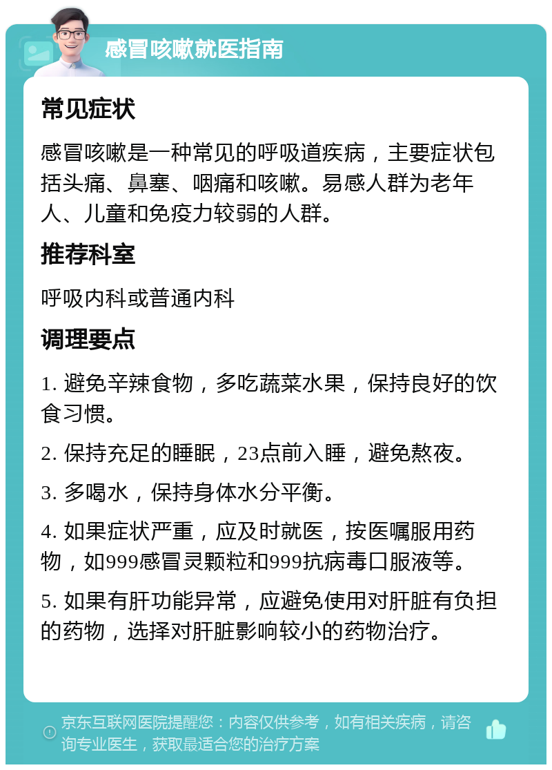 感冒咳嗽就医指南 常见症状 感冒咳嗽是一种常见的呼吸道疾病，主要症状包括头痛、鼻塞、咽痛和咳嗽。易感人群为老年人、儿童和免疫力较弱的人群。 推荐科室 呼吸内科或普通内科 调理要点 1. 避免辛辣食物，多吃蔬菜水果，保持良好的饮食习惯。 2. 保持充足的睡眠，23点前入睡，避免熬夜。 3. 多喝水，保持身体水分平衡。 4. 如果症状严重，应及时就医，按医嘱服用药物，如999感冒灵颗粒和999抗病毒口服液等。 5. 如果有肝功能异常，应避免使用对肝脏有负担的药物，选择对肝脏影响较小的药物治疗。