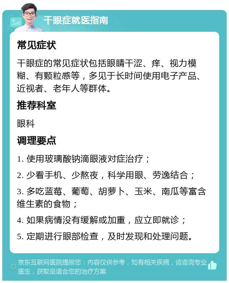 干眼症就医指南 常见症状 干眼症的常见症状包括眼睛干涩、痒、视力模糊、有颗粒感等，多见于长时间使用电子产品、近视者、老年人等群体。 推荐科室 眼科 调理要点 1. 使用玻璃酸钠滴眼液对症治疗； 2. 少看手机、少熬夜，科学用眼、劳逸结合； 3. 多吃蓝莓、葡萄、胡萝卜、玉米、南瓜等富含维生素的食物； 4. 如果病情没有缓解或加重，应立即就诊； 5. 定期进行眼部检查，及时发现和处理问题。