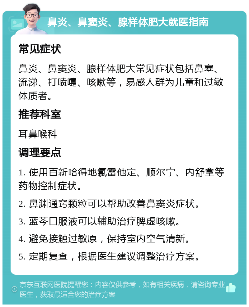 鼻炎、鼻窦炎、腺样体肥大就医指南 常见症状 鼻炎、鼻窦炎、腺样体肥大常见症状包括鼻塞、流涕、打喷嚏、咳嗽等，易感人群为儿童和过敏体质者。 推荐科室 耳鼻喉科 调理要点 1. 使用百新哈得地氯雷他定、顺尔宁、内舒拿等药物控制症状。 2. 鼻渊通窍颗粒可以帮助改善鼻窦炎症状。 3. 蓝芩口服液可以辅助治疗脾虚咳嗽。 4. 避免接触过敏原，保持室内空气清新。 5. 定期复查，根据医生建议调整治疗方案。