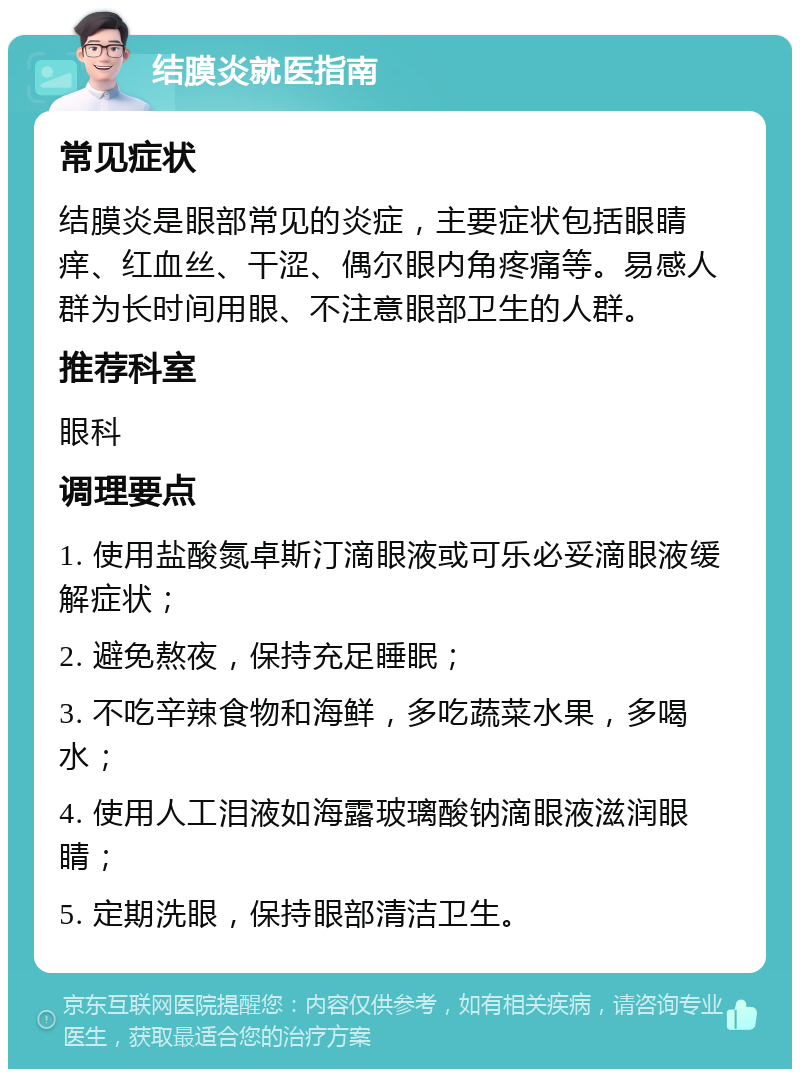 结膜炎就医指南 常见症状 结膜炎是眼部常见的炎症，主要症状包括眼睛痒、红血丝、干涩、偶尔眼内角疼痛等。易感人群为长时间用眼、不注意眼部卫生的人群。 推荐科室 眼科 调理要点 1. 使用盐酸氮卓斯汀滴眼液或可乐必妥滴眼液缓解症状； 2. 避免熬夜，保持充足睡眠； 3. 不吃辛辣食物和海鲜，多吃蔬菜水果，多喝水； 4. 使用人工泪液如海露玻璃酸钠滴眼液滋润眼睛； 5. 定期洗眼，保持眼部清洁卫生。