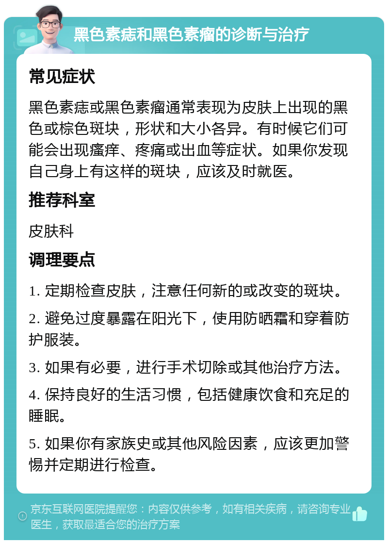 黑色素痣和黑色素瘤的诊断与治疗 常见症状 黑色素痣或黑色素瘤通常表现为皮肤上出现的黑色或棕色斑块，形状和大小各异。有时候它们可能会出现瘙痒、疼痛或出血等症状。如果你发现自己身上有这样的斑块，应该及时就医。 推荐科室 皮肤科 调理要点 1. 定期检查皮肤，注意任何新的或改变的斑块。 2. 避免过度暴露在阳光下，使用防晒霜和穿着防护服装。 3. 如果有必要，进行手术切除或其他治疗方法。 4. 保持良好的生活习惯，包括健康饮食和充足的睡眠。 5. 如果你有家族史或其他风险因素，应该更加警惕并定期进行检查。