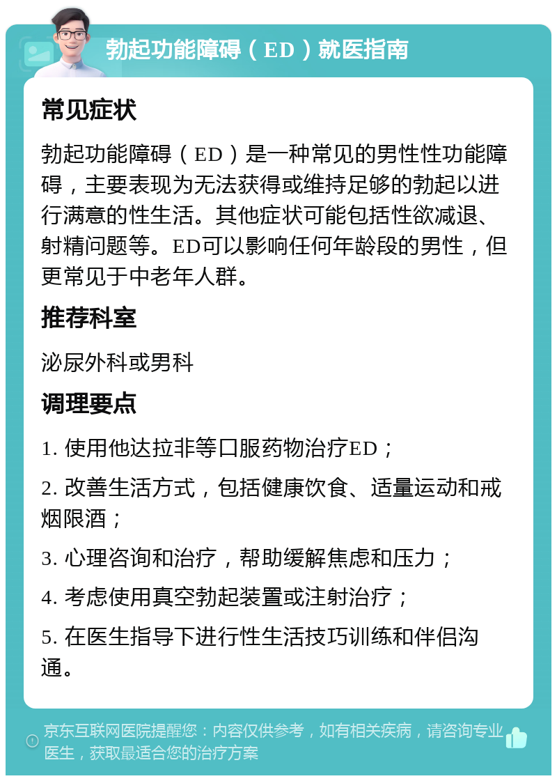 勃起功能障碍（ED）就医指南 常见症状 勃起功能障碍（ED）是一种常见的男性性功能障碍，主要表现为无法获得或维持足够的勃起以进行满意的性生活。其他症状可能包括性欲减退、射精问题等。ED可以影响任何年龄段的男性，但更常见于中老年人群。 推荐科室 泌尿外科或男科 调理要点 1. 使用他达拉非等口服药物治疗ED； 2. 改善生活方式，包括健康饮食、适量运动和戒烟限酒； 3. 心理咨询和治疗，帮助缓解焦虑和压力； 4. 考虑使用真空勃起装置或注射治疗； 5. 在医生指导下进行性生活技巧训练和伴侣沟通。