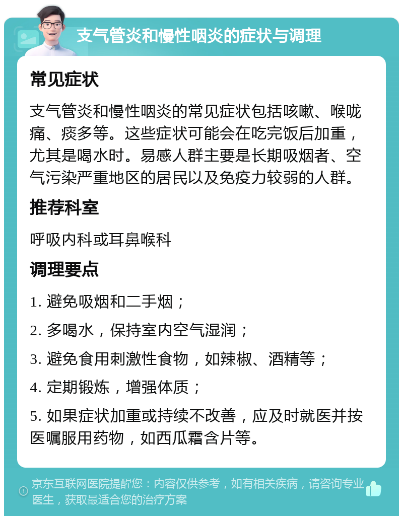 支气管炎和慢性咽炎的症状与调理 常见症状 支气管炎和慢性咽炎的常见症状包括咳嗽、喉咙痛、痰多等。这些症状可能会在吃完饭后加重，尤其是喝水时。易感人群主要是长期吸烟者、空气污染严重地区的居民以及免疫力较弱的人群。 推荐科室 呼吸内科或耳鼻喉科 调理要点 1. 避免吸烟和二手烟； 2. 多喝水，保持室内空气湿润； 3. 避免食用刺激性食物，如辣椒、酒精等； 4. 定期锻炼，增强体质； 5. 如果症状加重或持续不改善，应及时就医并按医嘱服用药物，如西瓜霜含片等。