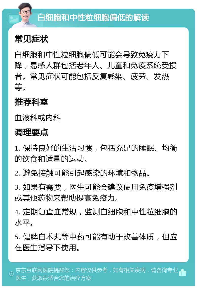 白细胞和中性粒细胞偏低的解读 常见症状 白细胞和中性粒细胞偏低可能会导致免疫力下降，易感人群包括老年人、儿童和免疫系统受损者。常见症状可能包括反复感染、疲劳、发热等。 推荐科室 血液科或内科 调理要点 1. 保持良好的生活习惯，包括充足的睡眠、均衡的饮食和适量的运动。 2. 避免接触可能引起感染的环境和物品。 3. 如果有需要，医生可能会建议使用免疫增强剂或其他药物来帮助提高免疫力。 4. 定期复查血常规，监测白细胞和中性粒细胞的水平。 5. 健脾白术丸等中药可能有助于改善体质，但应在医生指导下使用。