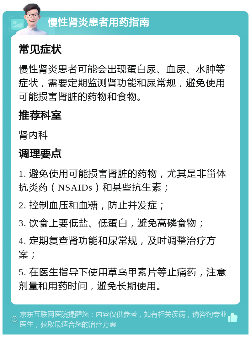 慢性肾炎患者用药指南 常见症状 慢性肾炎患者可能会出现蛋白尿、血尿、水肿等症状，需要定期监测肾功能和尿常规，避免使用可能损害肾脏的药物和食物。 推荐科室 肾内科 调理要点 1. 避免使用可能损害肾脏的药物，尤其是非甾体抗炎药（NSAIDs）和某些抗生素； 2. 控制血压和血糖，防止并发症； 3. 饮食上要低盐、低蛋白，避免高磷食物； 4. 定期复查肾功能和尿常规，及时调整治疗方案； 5. 在医生指导下使用草乌甲素片等止痛药，注意剂量和用药时间，避免长期使用。