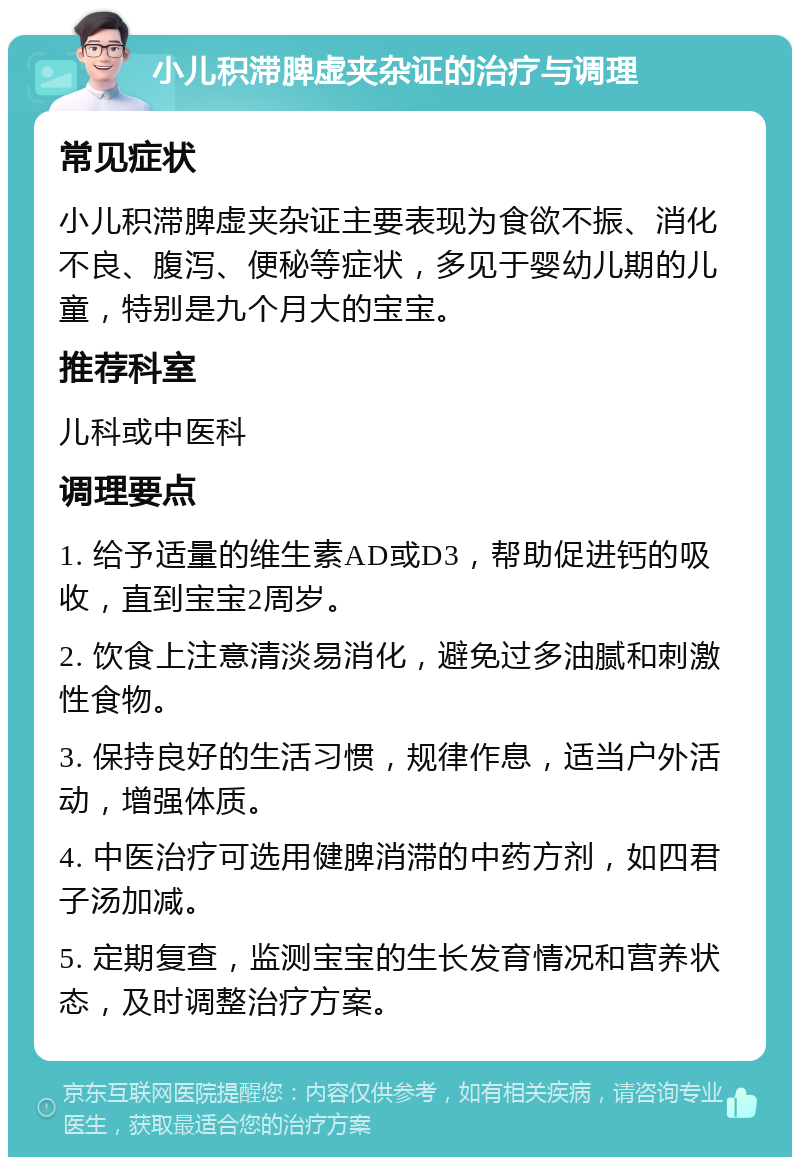 小儿积滞脾虚夹杂证的治疗与调理 常见症状 小儿积滞脾虚夹杂证主要表现为食欲不振、消化不良、腹泻、便秘等症状，多见于婴幼儿期的儿童，特别是九个月大的宝宝。 推荐科室 儿科或中医科 调理要点 1. 给予适量的维生素AD或D3，帮助促进钙的吸收，直到宝宝2周岁。 2. 饮食上注意清淡易消化，避免过多油腻和刺激性食物。 3. 保持良好的生活习惯，规律作息，适当户外活动，增强体质。 4. 中医治疗可选用健脾消滞的中药方剂，如四君子汤加减。 5. 定期复查，监测宝宝的生长发育情况和营养状态，及时调整治疗方案。