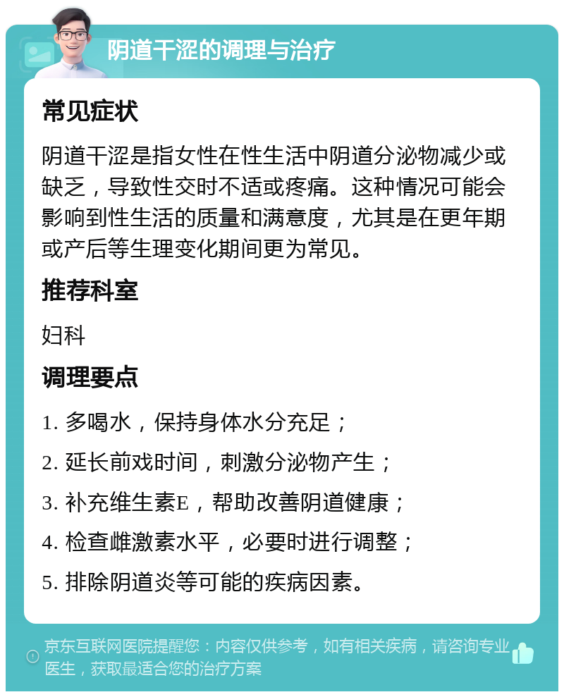 阴道干涩的调理与治疗 常见症状 阴道干涩是指女性在性生活中阴道分泌物减少或缺乏，导致性交时不适或疼痛。这种情况可能会影响到性生活的质量和满意度，尤其是在更年期或产后等生理变化期间更为常见。 推荐科室 妇科 调理要点 1. 多喝水，保持身体水分充足； 2. 延长前戏时间，刺激分泌物产生； 3. 补充维生素E，帮助改善阴道健康； 4. 检查雌激素水平，必要时进行调整； 5. 排除阴道炎等可能的疾病因素。