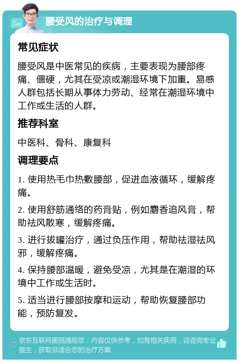 腰受风的治疗与调理 常见症状 腰受风是中医常见的疾病，主要表现为腰部疼痛、僵硬，尤其在受凉或潮湿环境下加重。易感人群包括长期从事体力劳动、经常在潮湿环境中工作或生活的人群。 推荐科室 中医科、骨科、康复科 调理要点 1. 使用热毛巾热敷腰部，促进血液循环，缓解疼痛。 2. 使用舒筋通络的药膏贴，例如麝香追风膏，帮助祛风散寒，缓解疼痛。 3. 进行拔罐治疗，通过负压作用，帮助祛湿祛风邪，缓解疼痛。 4. 保持腰部温暖，避免受凉，尤其是在潮湿的环境中工作或生活时。 5. 适当进行腰部按摩和运动，帮助恢复腰部功能，预防复发。