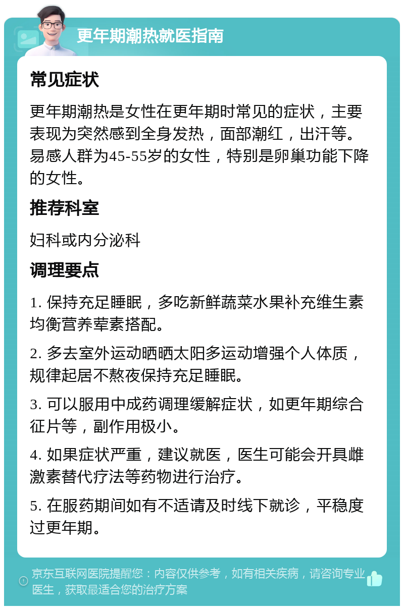 更年期潮热就医指南 常见症状 更年期潮热是女性在更年期时常见的症状，主要表现为突然感到全身发热，面部潮红，出汗等。易感人群为45-55岁的女性，特别是卵巢功能下降的女性。 推荐科室 妇科或内分泌科 调理要点 1. 保持充足睡眠，多吃新鲜蔬菜水果补充维生素均衡营养荤素搭配。 2. 多去室外运动晒晒太阳多运动增强个人体质，规律起居不熬夜保持充足睡眠。 3. 可以服用中成药调理缓解症状，如更年期综合征片等，副作用极小。 4. 如果症状严重，建议就医，医生可能会开具雌激素替代疗法等药物进行治疗。 5. 在服药期间如有不适请及时线下就诊，平稳度过更年期。