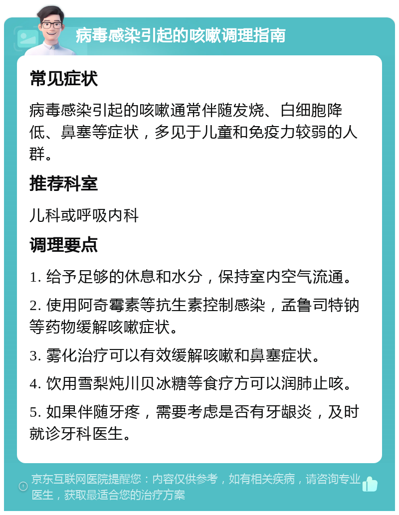 病毒感染引起的咳嗽调理指南 常见症状 病毒感染引起的咳嗽通常伴随发烧、白细胞降低、鼻塞等症状，多见于儿童和免疫力较弱的人群。 推荐科室 儿科或呼吸内科 调理要点 1. 给予足够的休息和水分，保持室内空气流通。 2. 使用阿奇霉素等抗生素控制感染，孟鲁司特钠等药物缓解咳嗽症状。 3. 雾化治疗可以有效缓解咳嗽和鼻塞症状。 4. 饮用雪梨炖川贝冰糖等食疗方可以润肺止咳。 5. 如果伴随牙疼，需要考虑是否有牙龈炎，及时就诊牙科医生。