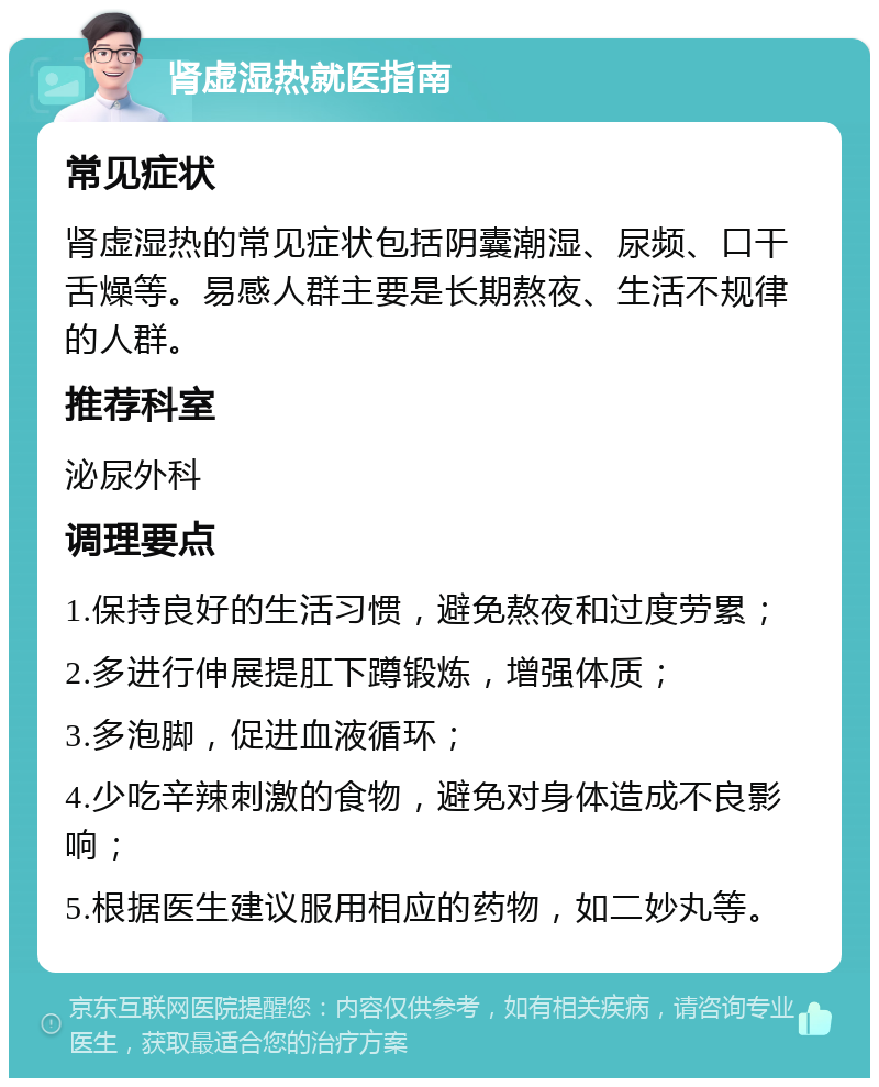 肾虚湿热就医指南 常见症状 肾虚湿热的常见症状包括阴囊潮湿、尿频、口干舌燥等。易感人群主要是长期熬夜、生活不规律的人群。 推荐科室 泌尿外科 调理要点 1.保持良好的生活习惯，避免熬夜和过度劳累； 2.多进行伸展提肛下蹲锻炼，增强体质； 3.多泡脚，促进血液循环； 4.少吃辛辣刺激的食物，避免对身体造成不良影响； 5.根据医生建议服用相应的药物，如二妙丸等。