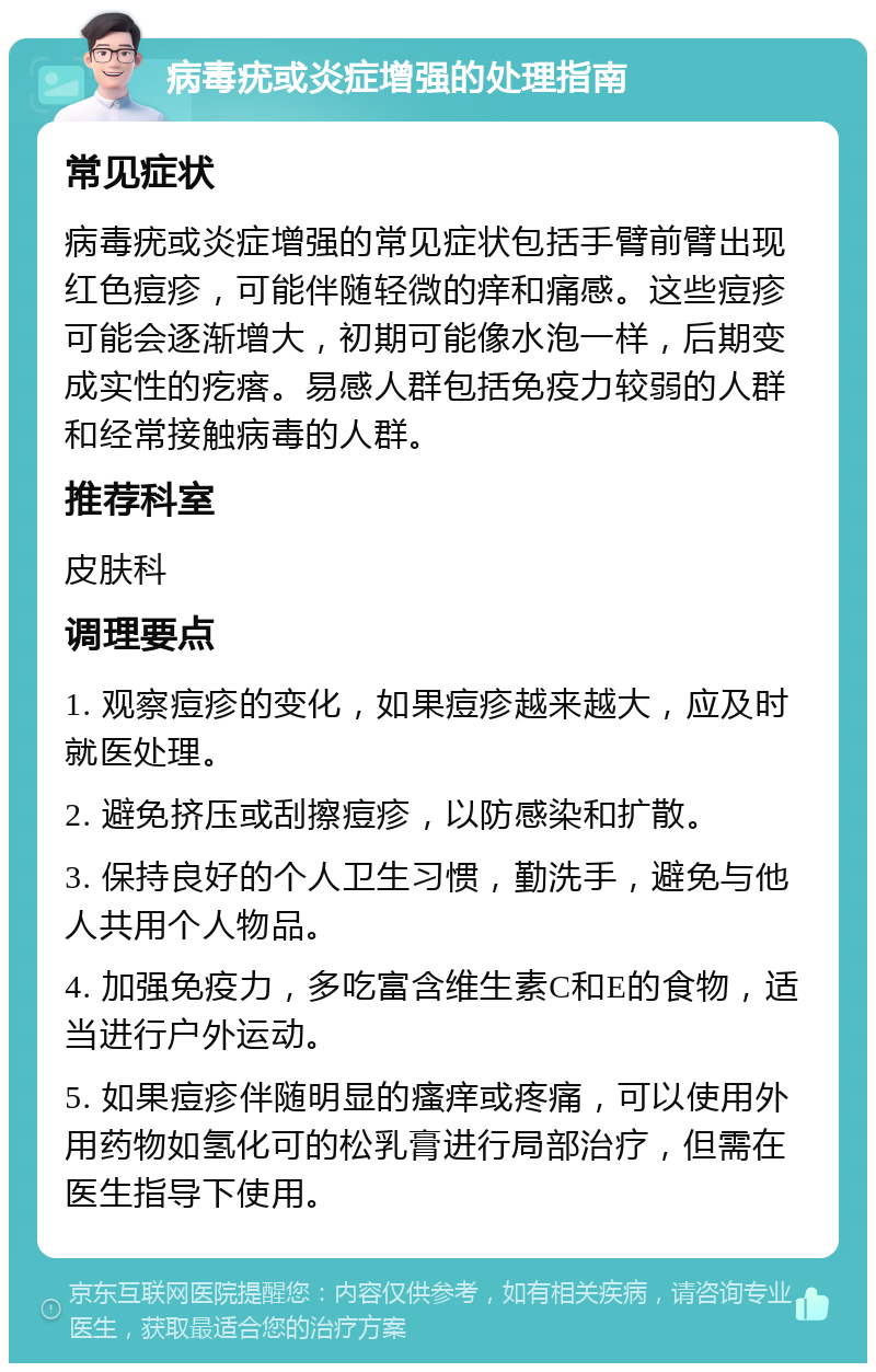 病毒疣或炎症增强的处理指南 常见症状 病毒疣或炎症增强的常见症状包括手臂前臂出现红色痘疹，可能伴随轻微的痒和痛感。这些痘疹可能会逐渐增大，初期可能像水泡一样，后期变成实性的疙瘩。易感人群包括免疫力较弱的人群和经常接触病毒的人群。 推荐科室 皮肤科 调理要点 1. 观察痘疹的变化，如果痘疹越来越大，应及时就医处理。 2. 避免挤压或刮擦痘疹，以防感染和扩散。 3. 保持良好的个人卫生习惯，勤洗手，避免与他人共用个人物品。 4. 加强免疫力，多吃富含维生素C和E的食物，适当进行户外运动。 5. 如果痘疹伴随明显的瘙痒或疼痛，可以使用外用药物如氢化可的松乳膏进行局部治疗，但需在医生指导下使用。