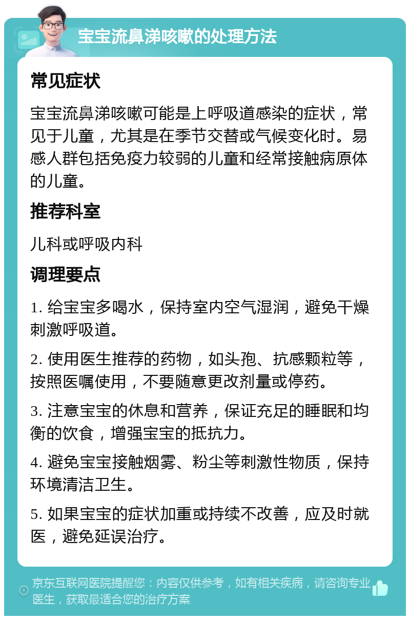 宝宝流鼻涕咳嗽的处理方法 常见症状 宝宝流鼻涕咳嗽可能是上呼吸道感染的症状，常见于儿童，尤其是在季节交替或气候变化时。易感人群包括免疫力较弱的儿童和经常接触病原体的儿童。 推荐科室 儿科或呼吸内科 调理要点 1. 给宝宝多喝水，保持室内空气湿润，避免干燥刺激呼吸道。 2. 使用医生推荐的药物，如头孢、抗感颗粒等，按照医嘱使用，不要随意更改剂量或停药。 3. 注意宝宝的休息和营养，保证充足的睡眠和均衡的饮食，增强宝宝的抵抗力。 4. 避免宝宝接触烟雾、粉尘等刺激性物质，保持环境清洁卫生。 5. 如果宝宝的症状加重或持续不改善，应及时就医，避免延误治疗。