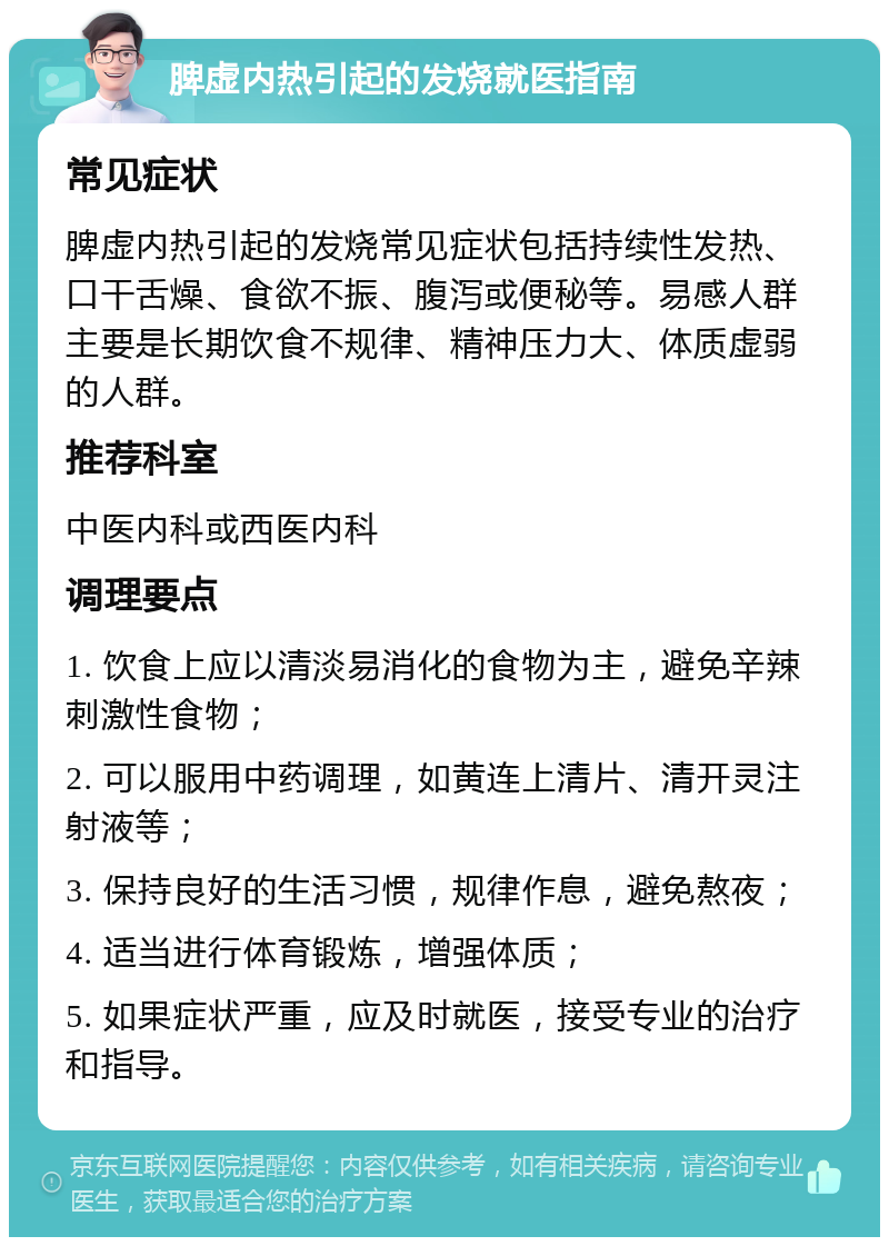 脾虚内热引起的发烧就医指南 常见症状 脾虚内热引起的发烧常见症状包括持续性发热、口干舌燥、食欲不振、腹泻或便秘等。易感人群主要是长期饮食不规律、精神压力大、体质虚弱的人群。 推荐科室 中医内科或西医内科 调理要点 1. 饮食上应以清淡易消化的食物为主，避免辛辣刺激性食物； 2. 可以服用中药调理，如黄连上清片、清开灵注射液等； 3. 保持良好的生活习惯，规律作息，避免熬夜； 4. 适当进行体育锻炼，增强体质； 5. 如果症状严重，应及时就医，接受专业的治疗和指导。