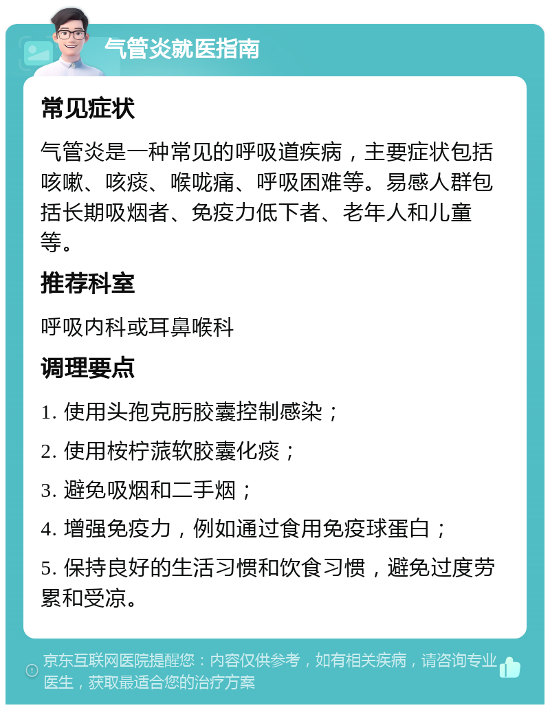 气管炎就医指南 常见症状 气管炎是一种常见的呼吸道疾病，主要症状包括咳嗽、咳痰、喉咙痛、呼吸困难等。易感人群包括长期吸烟者、免疫力低下者、老年人和儿童等。 推荐科室 呼吸内科或耳鼻喉科 调理要点 1. 使用头孢克肟胶囊控制感染； 2. 使用桉柠蒎软胶囊化痰； 3. 避免吸烟和二手烟； 4. 增强免疫力，例如通过食用免疫球蛋白； 5. 保持良好的生活习惯和饮食习惯，避免过度劳累和受凉。