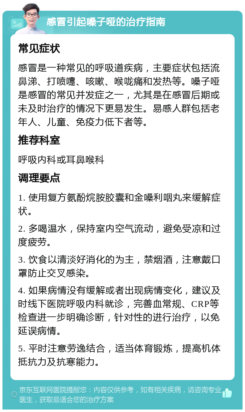 感冒引起嗓子哑的治疗指南 常见症状 感冒是一种常见的呼吸道疾病，主要症状包括流鼻涕、打喷嚏、咳嗽、喉咙痛和发热等。嗓子哑是感冒的常见并发症之一，尤其是在感冒后期或未及时治疗的情况下更易发生。易感人群包括老年人、儿童、免疫力低下者等。 推荐科室 呼吸内科或耳鼻喉科 调理要点 1. 使用复方氨酚烷胺胶囊和金嗓利咽丸来缓解症状。 2. 多喝温水，保持室内空气流动，避免受凉和过度疲劳。 3. 饮食以清淡好消化的为主，禁烟酒，注意戴口罩防止交叉感染。 4. 如果病情没有缓解或者出现病情变化，建议及时线下医院呼吸内科就诊，完善血常规、CRP等检查进一步明确诊断，针对性的进行治疗，以免延误病情。 5. 平时注意劳逸结合，适当体育锻炼，提高机体抵抗力及抗寒能力。