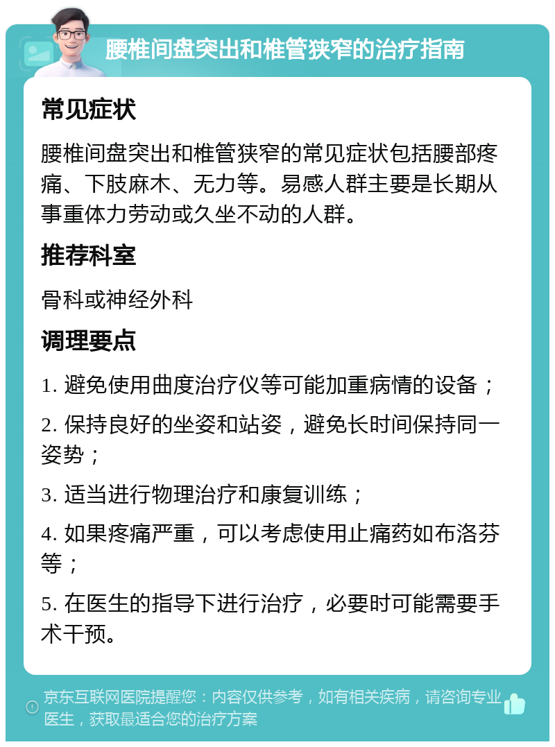 腰椎间盘突出和椎管狭窄的治疗指南 常见症状 腰椎间盘突出和椎管狭窄的常见症状包括腰部疼痛、下肢麻木、无力等。易感人群主要是长期从事重体力劳动或久坐不动的人群。 推荐科室 骨科或神经外科 调理要点 1. 避免使用曲度治疗仪等可能加重病情的设备； 2. 保持良好的坐姿和站姿，避免长时间保持同一姿势； 3. 适当进行物理治疗和康复训练； 4. 如果疼痛严重，可以考虑使用止痛药如布洛芬等； 5. 在医生的指导下进行治疗，必要时可能需要手术干预。