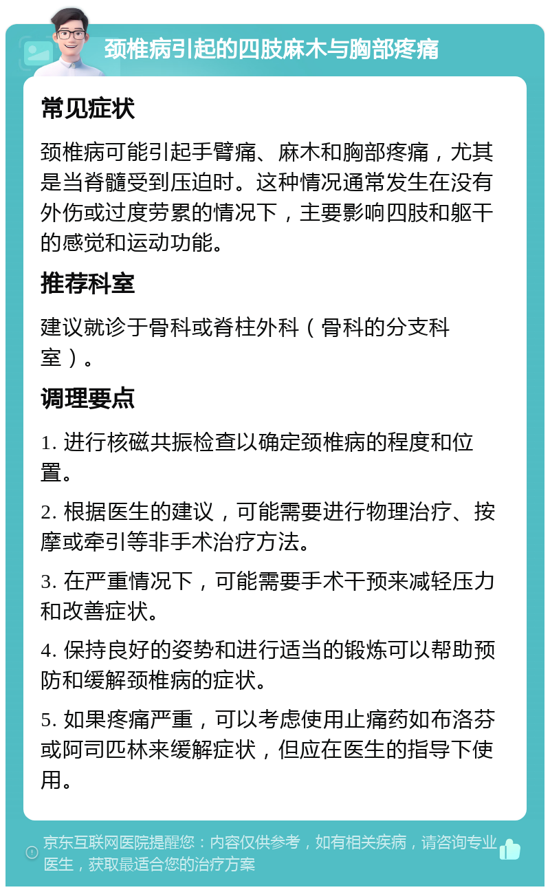 颈椎病引起的四肢麻木与胸部疼痛 常见症状 颈椎病可能引起手臂痛、麻木和胸部疼痛，尤其是当脊髓受到压迫时。这种情况通常发生在没有外伤或过度劳累的情况下，主要影响四肢和躯干的感觉和运动功能。 推荐科室 建议就诊于骨科或脊柱外科（骨科的分支科室）。 调理要点 1. 进行核磁共振检查以确定颈椎病的程度和位置。 2. 根据医生的建议，可能需要进行物理治疗、按摩或牵引等非手术治疗方法。 3. 在严重情况下，可能需要手术干预来减轻压力和改善症状。 4. 保持良好的姿势和进行适当的锻炼可以帮助预防和缓解颈椎病的症状。 5. 如果疼痛严重，可以考虑使用止痛药如布洛芬或阿司匹林来缓解症状，但应在医生的指导下使用。