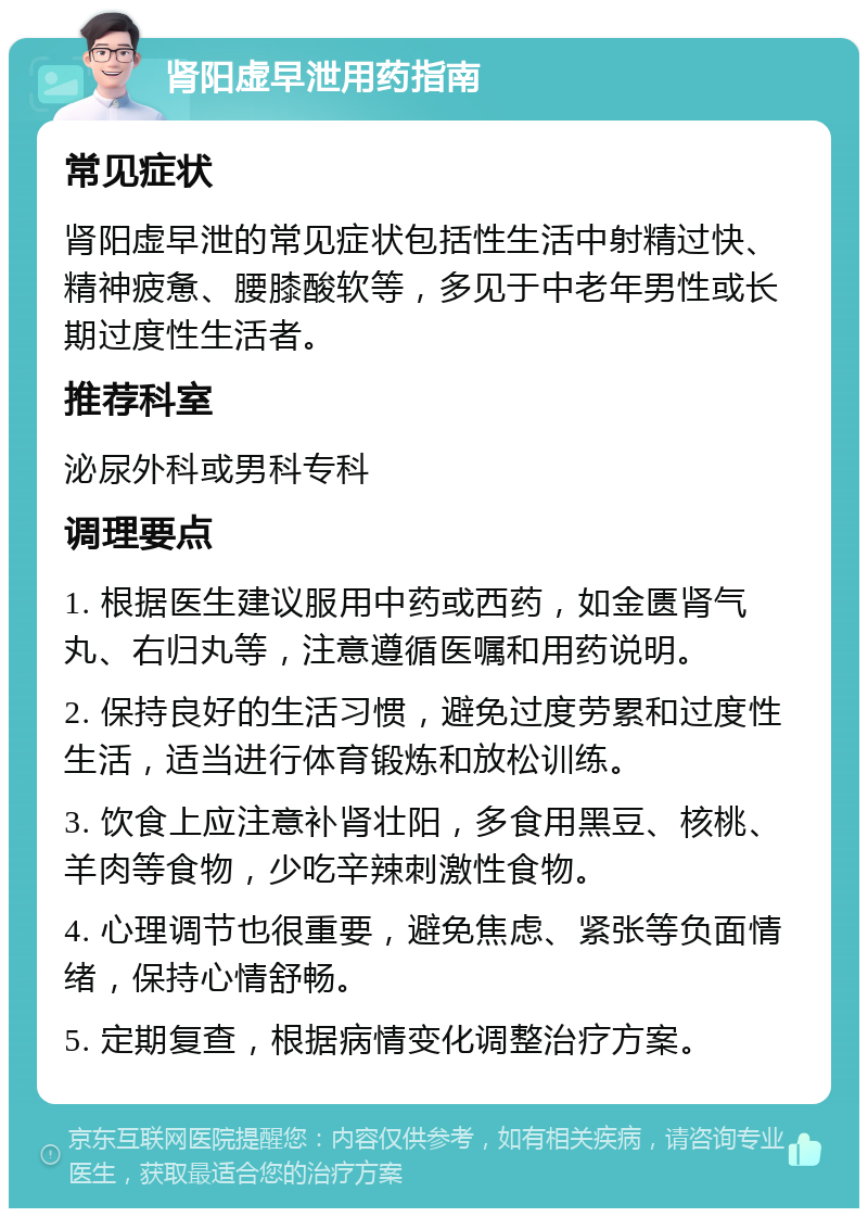 肾阳虚早泄用药指南 常见症状 肾阳虚早泄的常见症状包括性生活中射精过快、精神疲惫、腰膝酸软等，多见于中老年男性或长期过度性生活者。 推荐科室 泌尿外科或男科专科 调理要点 1. 根据医生建议服用中药或西药，如金匮肾气丸、右归丸等，注意遵循医嘱和用药说明。 2. 保持良好的生活习惯，避免过度劳累和过度性生活，适当进行体育锻炼和放松训练。 3. 饮食上应注意补肾壮阳，多食用黑豆、核桃、羊肉等食物，少吃辛辣刺激性食物。 4. 心理调节也很重要，避免焦虑、紧张等负面情绪，保持心情舒畅。 5. 定期复查，根据病情变化调整治疗方案。