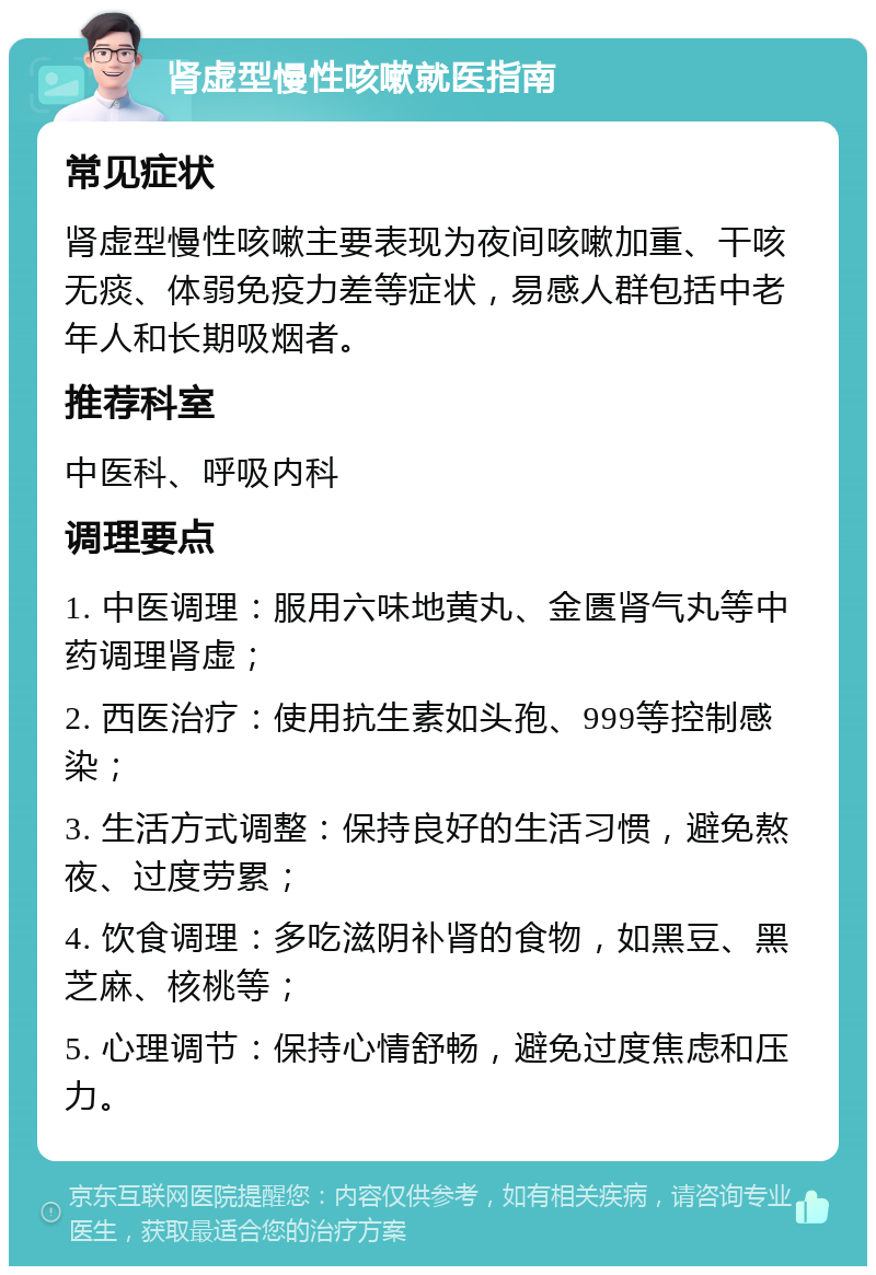 肾虚型慢性咳嗽就医指南 常见症状 肾虚型慢性咳嗽主要表现为夜间咳嗽加重、干咳无痰、体弱免疫力差等症状，易感人群包括中老年人和长期吸烟者。 推荐科室 中医科、呼吸内科 调理要点 1. 中医调理：服用六味地黄丸、金匮肾气丸等中药调理肾虚； 2. 西医治疗：使用抗生素如头孢、999等控制感染； 3. 生活方式调整：保持良好的生活习惯，避免熬夜、过度劳累； 4. 饮食调理：多吃滋阴补肾的食物，如黑豆、黑芝麻、核桃等； 5. 心理调节：保持心情舒畅，避免过度焦虑和压力。