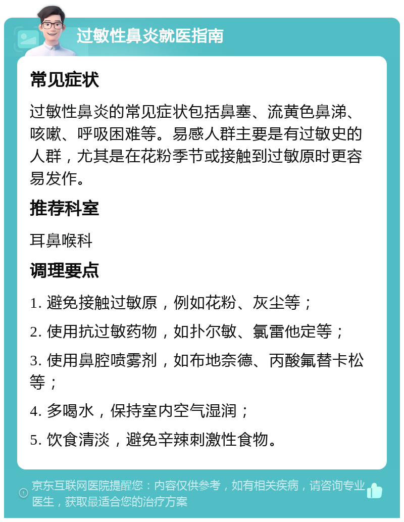 过敏性鼻炎就医指南 常见症状 过敏性鼻炎的常见症状包括鼻塞、流黄色鼻涕、咳嗽、呼吸困难等。易感人群主要是有过敏史的人群，尤其是在花粉季节或接触到过敏原时更容易发作。 推荐科室 耳鼻喉科 调理要点 1. 避免接触过敏原，例如花粉、灰尘等； 2. 使用抗过敏药物，如扑尔敏、氯雷他定等； 3. 使用鼻腔喷雾剂，如布地奈德、丙酸氟替卡松等； 4. 多喝水，保持室内空气湿润； 5. 饮食清淡，避免辛辣刺激性食物。