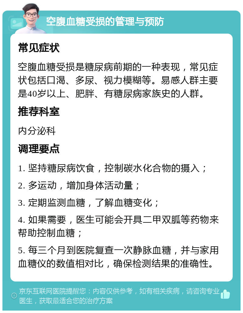 空腹血糖受损的管理与预防 常见症状 空腹血糖受损是糖尿病前期的一种表现，常见症状包括口渴、多尿、视力模糊等。易感人群主要是40岁以上、肥胖、有糖尿病家族史的人群。 推荐科室 内分泌科 调理要点 1. 坚持糖尿病饮食，控制碳水化合物的摄入； 2. 多运动，增加身体活动量； 3. 定期监测血糖，了解血糖变化； 4. 如果需要，医生可能会开具二甲双胍等药物来帮助控制血糖； 5. 每三个月到医院复查一次静脉血糖，并与家用血糖仪的数值相对比，确保检测结果的准确性。