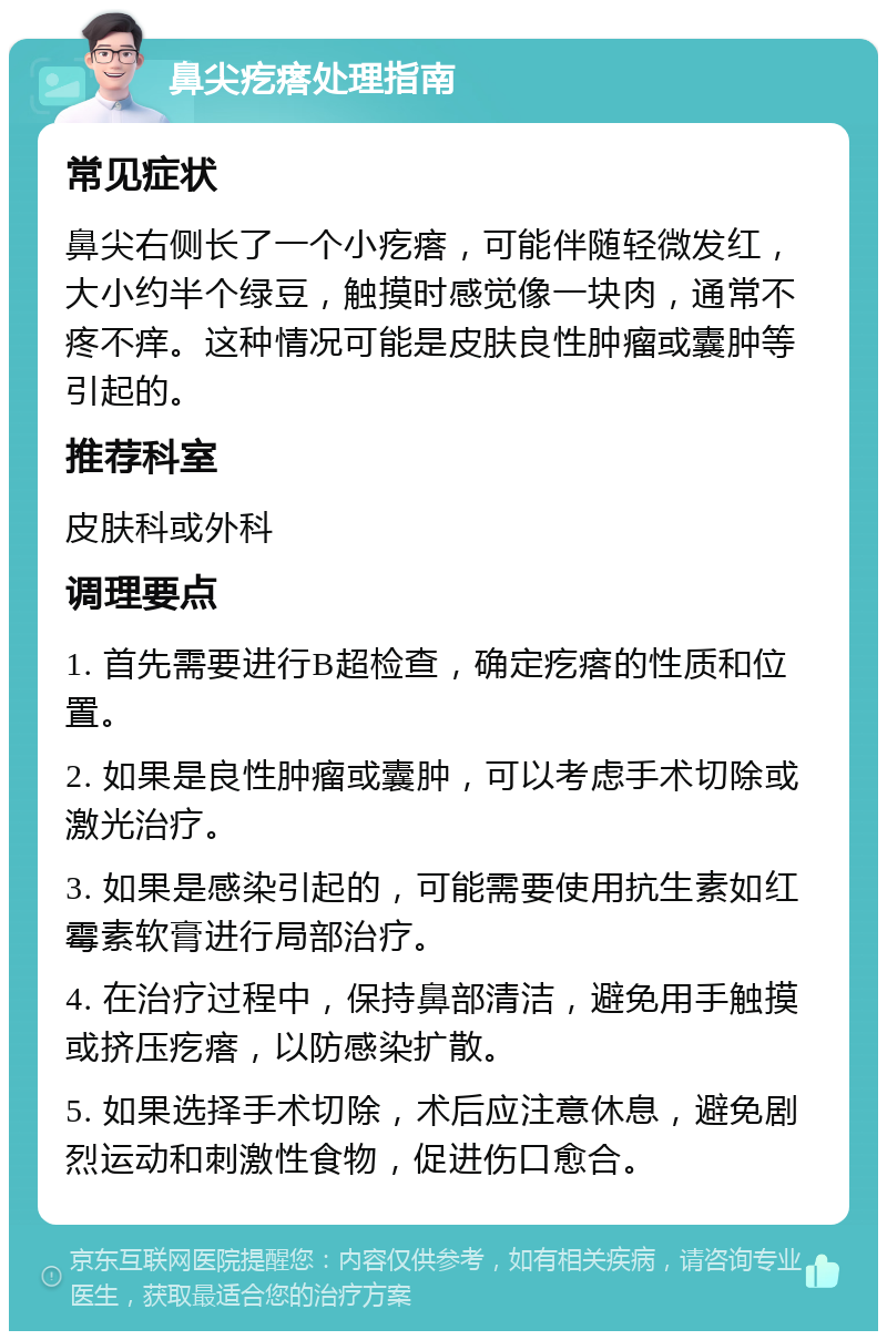 鼻尖疙瘩处理指南 常见症状 鼻尖右侧长了一个小疙瘩，可能伴随轻微发红，大小约半个绿豆，触摸时感觉像一块肉，通常不疼不痒。这种情况可能是皮肤良性肿瘤或囊肿等引起的。 推荐科室 皮肤科或外科 调理要点 1. 首先需要进行B超检查，确定疙瘩的性质和位置。 2. 如果是良性肿瘤或囊肿，可以考虑手术切除或激光治疗。 3. 如果是感染引起的，可能需要使用抗生素如红霉素软膏进行局部治疗。 4. 在治疗过程中，保持鼻部清洁，避免用手触摸或挤压疙瘩，以防感染扩散。 5. 如果选择手术切除，术后应注意休息，避免剧烈运动和刺激性食物，促进伤口愈合。