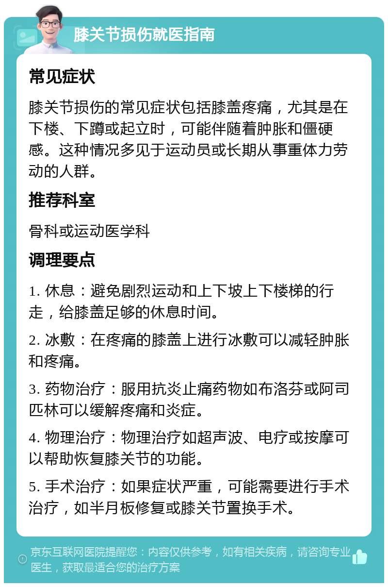 膝关节损伤就医指南 常见症状 膝关节损伤的常见症状包括膝盖疼痛，尤其是在下楼、下蹲或起立时，可能伴随着肿胀和僵硬感。这种情况多见于运动员或长期从事重体力劳动的人群。 推荐科室 骨科或运动医学科 调理要点 1. 休息：避免剧烈运动和上下坡上下楼梯的行走，给膝盖足够的休息时间。 2. 冰敷：在疼痛的膝盖上进行冰敷可以减轻肿胀和疼痛。 3. 药物治疗：服用抗炎止痛药物如布洛芬或阿司匹林可以缓解疼痛和炎症。 4. 物理治疗：物理治疗如超声波、电疗或按摩可以帮助恢复膝关节的功能。 5. 手术治疗：如果症状严重，可能需要进行手术治疗，如半月板修复或膝关节置换手术。