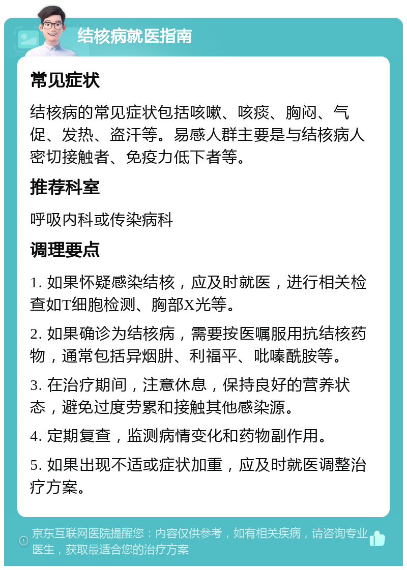 结核病就医指南 常见症状 结核病的常见症状包括咳嗽、咳痰、胸闷、气促、发热、盗汗等。易感人群主要是与结核病人密切接触者、免疫力低下者等。 推荐科室 呼吸内科或传染病科 调理要点 1. 如果怀疑感染结核，应及时就医，进行相关检查如T细胞检测、胸部X光等。 2. 如果确诊为结核病，需要按医嘱服用抗结核药物，通常包括异烟肼、利福平、吡嗪酰胺等。 3. 在治疗期间，注意休息，保持良好的营养状态，避免过度劳累和接触其他感染源。 4. 定期复查，监测病情变化和药物副作用。 5. 如果出现不适或症状加重，应及时就医调整治疗方案。