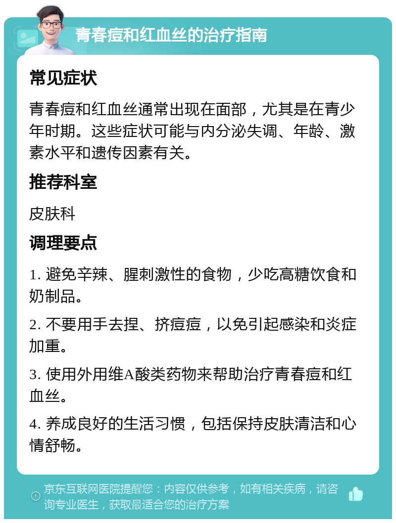 青春痘和红血丝的治疗指南 常见症状 青春痘和红血丝通常出现在面部，尤其是在青少年时期。这些症状可能与内分泌失调、年龄、激素水平和遗传因素有关。 推荐科室 皮肤科 调理要点 1. 避免辛辣、腥刺激性的食物，少吃高糖饮食和奶制品。 2. 不要用手去捏、挤痘痘，以免引起感染和炎症加重。 3. 使用外用维A酸类药物来帮助治疗青春痘和红血丝。 4. 养成良好的生活习惯，包括保持皮肤清洁和心情舒畅。