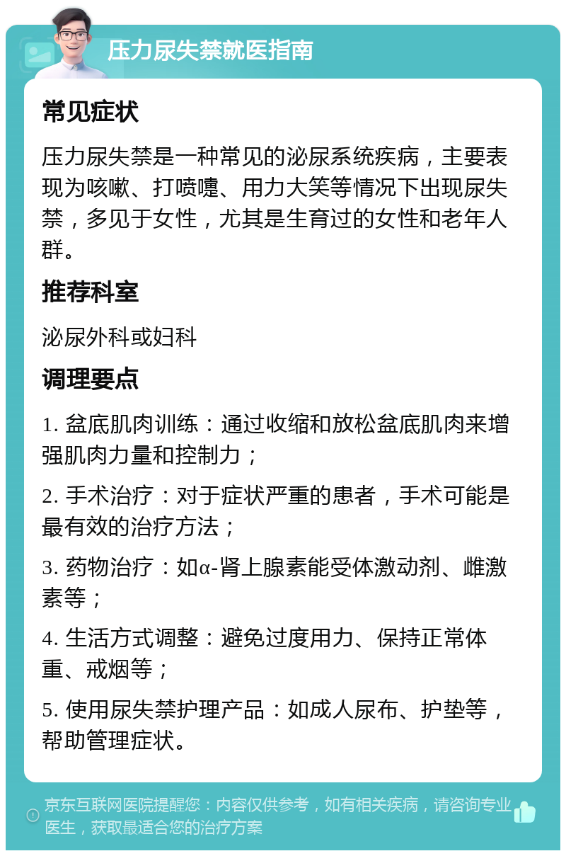 压力尿失禁就医指南 常见症状 压力尿失禁是一种常见的泌尿系统疾病，主要表现为咳嗽、打喷嚏、用力大笑等情况下出现尿失禁，多见于女性，尤其是生育过的女性和老年人群。 推荐科室 泌尿外科或妇科 调理要点 1. 盆底肌肉训练：通过收缩和放松盆底肌肉来增强肌肉力量和控制力； 2. 手术治疗：对于症状严重的患者，手术可能是最有效的治疗方法； 3. 药物治疗：如α-肾上腺素能受体激动剂、雌激素等； 4. 生活方式调整：避免过度用力、保持正常体重、戒烟等； 5. 使用尿失禁护理产品：如成人尿布、护垫等，帮助管理症状。