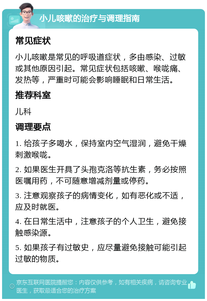 小儿咳嗽的治疗与调理指南 常见症状 小儿咳嗽是常见的呼吸道症状，多由感染、过敏或其他原因引起。常见症状包括咳嗽、喉咙痛、发热等，严重时可能会影响睡眠和日常生活。 推荐科室 儿科 调理要点 1. 给孩子多喝水，保持室内空气湿润，避免干燥刺激喉咙。 2. 如果医生开具了头孢克洛等抗生素，务必按照医嘱用药，不可随意增减剂量或停药。 3. 注意观察孩子的病情变化，如有恶化或不适，应及时就医。 4. 在日常生活中，注意孩子的个人卫生，避免接触感染源。 5. 如果孩子有过敏史，应尽量避免接触可能引起过敏的物质。